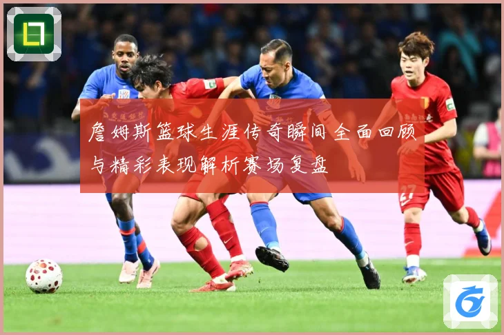 詹姆斯篮球生涯传奇瞬间全面回顾与精彩表现解析赛场复盘