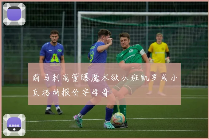 前马刺高管曝魔术欲以班凯罗或小瓦格纳报价字母哥