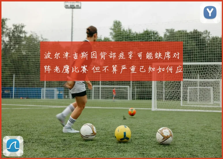 波尔津吉斯因背部痉挛可能缺席对阵老鹰比赛 但不算严重已知如何应对