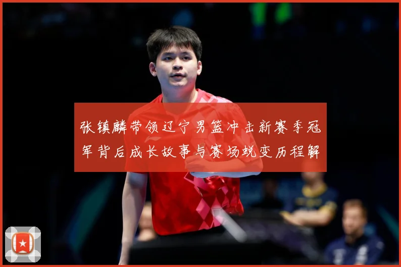 张镇麟带领辽宁男篮冲击新赛季冠军背后成长故事与赛场蜕变历程解析