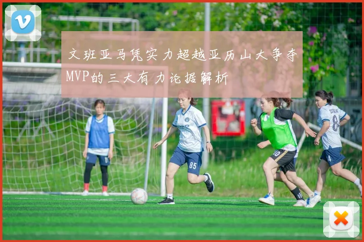 文班亚马凭实力超越亚历山大争夺MVP的三大有力论据解析
