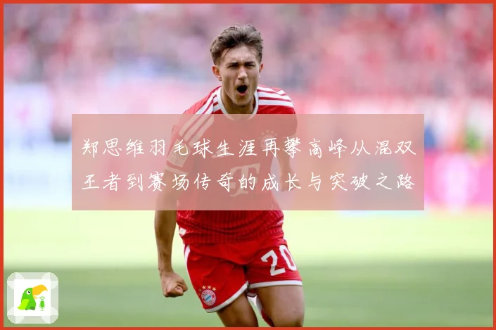 郑思维羽毛球生涯再攀高峰从混双王者到赛场传奇的成长与突破之路