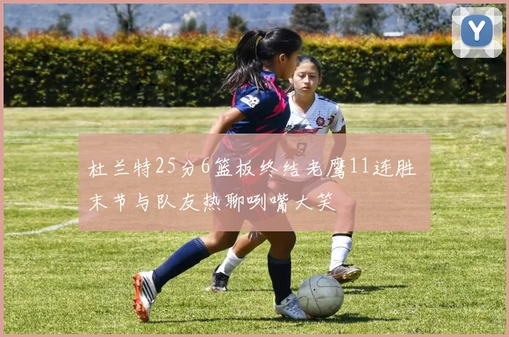 杜兰特25分6篮板终结老鹰11连胜 末节与队友热聊咧嘴大笑