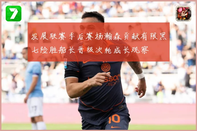 发展联赛季后赛杨瀚森贡献有限黑七险胜船长晋级次轮成长观察