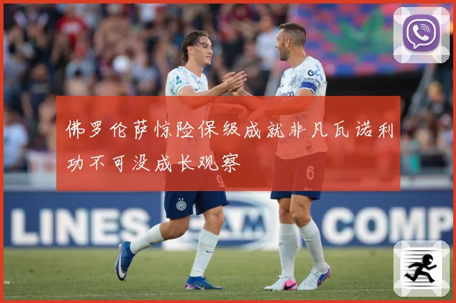 佛罗伦萨惊险保级成就非凡瓦诺利功不可没成长观察