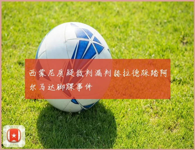 西蒙尼质疑裁判漏判赫拉德踩踏阿尔马达脚踝事件