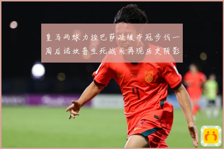 皇马两球力挫巴萨延缓夺冠步伐一周后诺坎普生死战或再现历史阴影数据研判