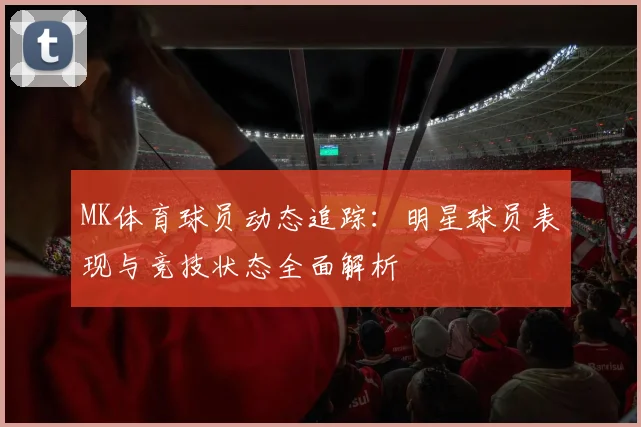 MK体育球员动态追踪：明星球员表现与竞技状态全面解析