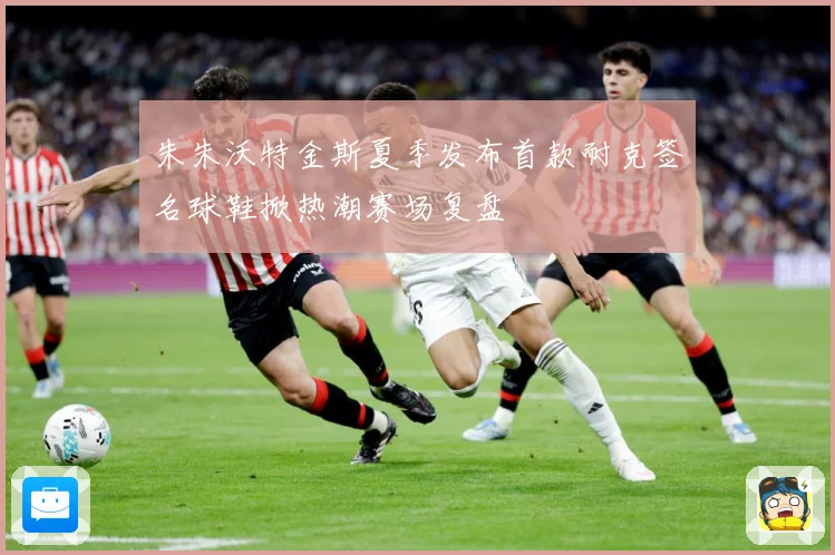 朱朱沃特金斯夏季发布首款耐克签名球鞋掀热潮赛场复盘