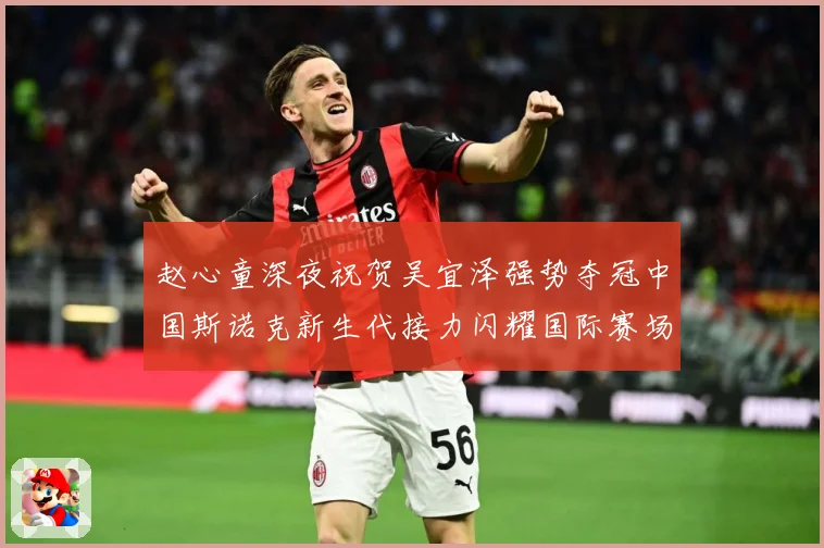 赵心童深夜祝贺吴宜泽强势夺冠中国斯诺克新生代接力闪耀国际赛场成长观察