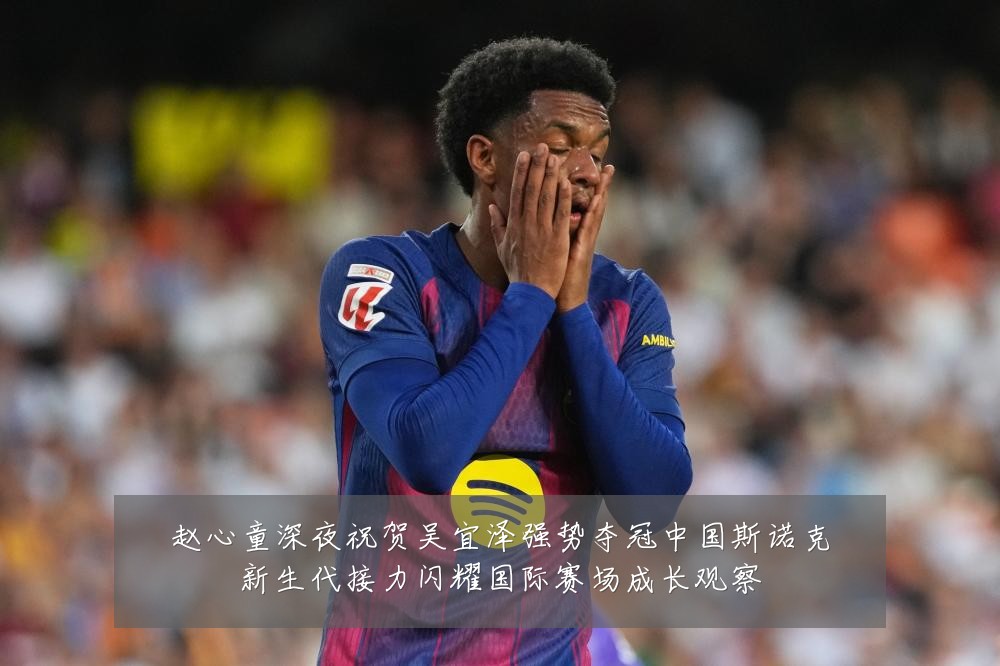 赵心童深夜祝贺吴宜泽强势夺冠中国斯诺克新生代接力闪耀国际赛场成长观察