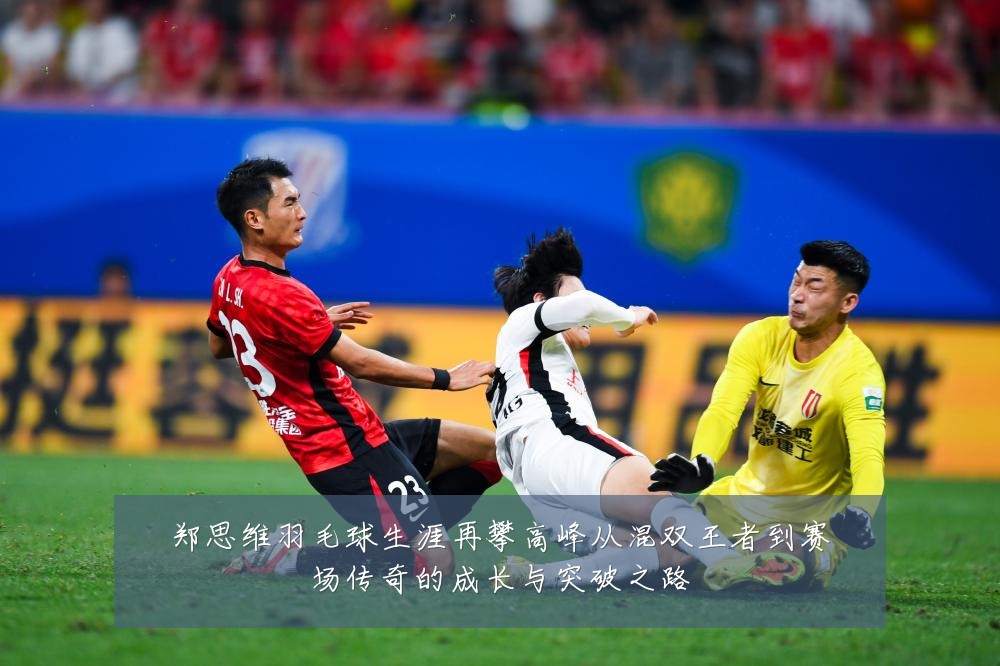 郑思维羽毛球生涯再攀高峰从混双王者到赛场传奇的成长与突破之路