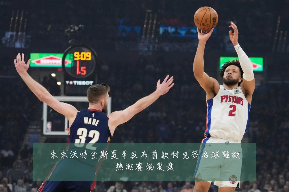 朱朱沃特金斯夏季发布首款耐克签名球鞋掀热潮赛场复盘