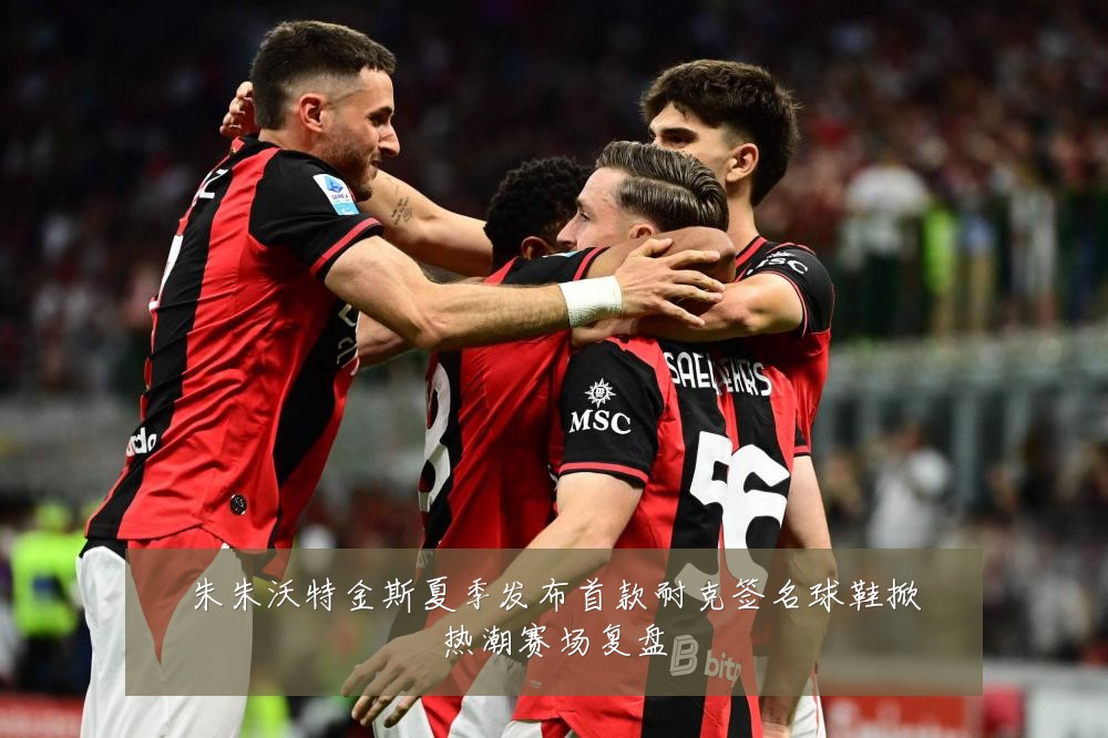朱朱沃特金斯夏季发布首款耐克签名球鞋掀热潮赛场复盘